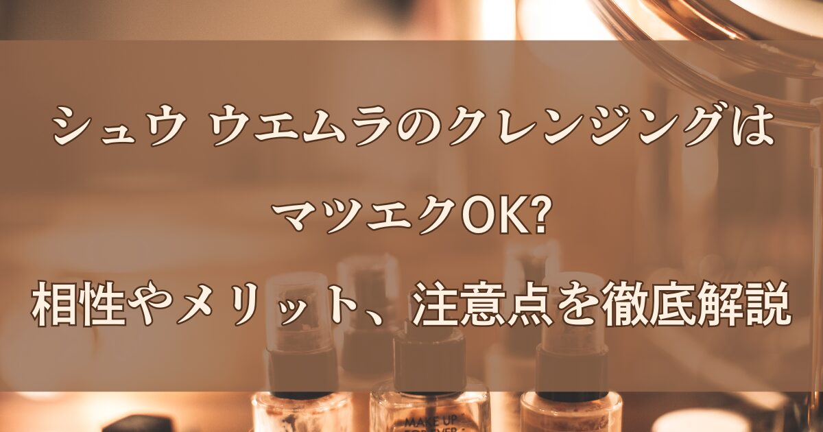 シュウ ウエムラのクレンジングはマツエクOK?相性やメリット、注意点を徹底解説
